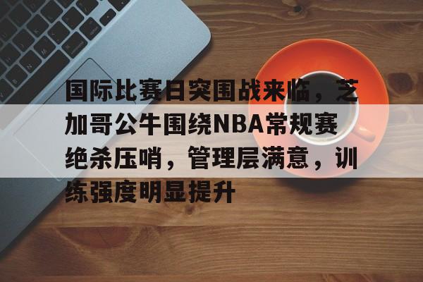 国际比赛日突围战来临,芝加哥公牛围绕NBA常规赛绝杀压哨,管理层满意,训练强度明显提升(勇士坐镇主场迎战芝加哥公牛最新消息) 国际比赛日突围战来临,芝加哥公牛围绕NBA常规赛绝杀压哨,管理层满意,训练强度明显提升(勇士坐镇主场迎战芝加哥公牛最新消息)