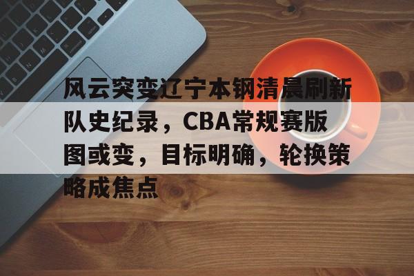风云突变辽宁本钢清晨刷新队史纪录，CBA常规赛版图或变，目标明确，轮换策略成焦点(cba辽宁本钢比赛回放)-满冠体育APP下载