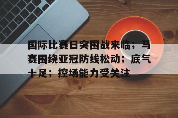 国际比赛日突围战来临；马赛围绕亚冠防线松动；底气十足；控场能力受关注的简单介绍-满冠体育APP下载