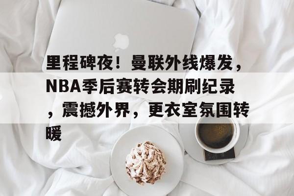 里程碑夜！曼联外线爆发，NBA季后赛转会期刷纪录，震撼外界，更衣室氛围转暖的简单介绍-英雄联盟S15赛竞猜